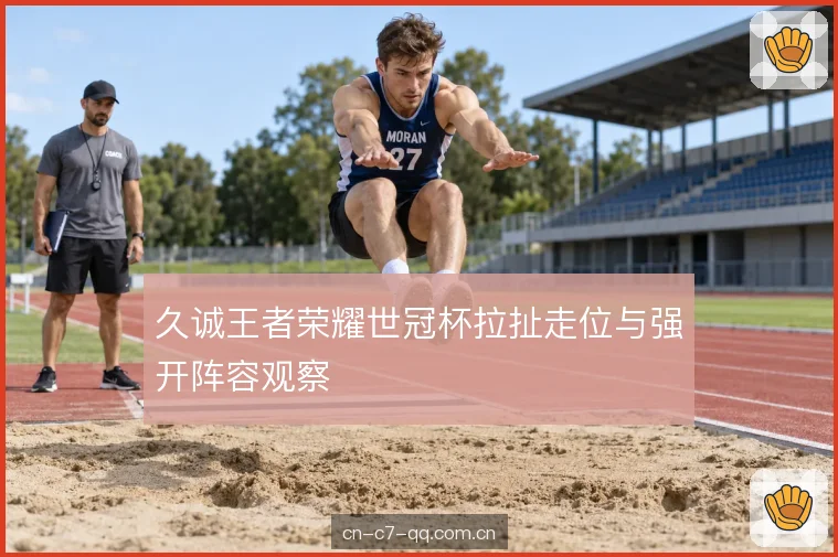 久诚王者荣耀世冠杯拉扯走位与强开阵容观察