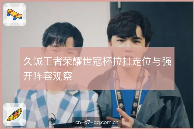 久诚王者荣耀世冠杯拉扯走位与强开阵容观察